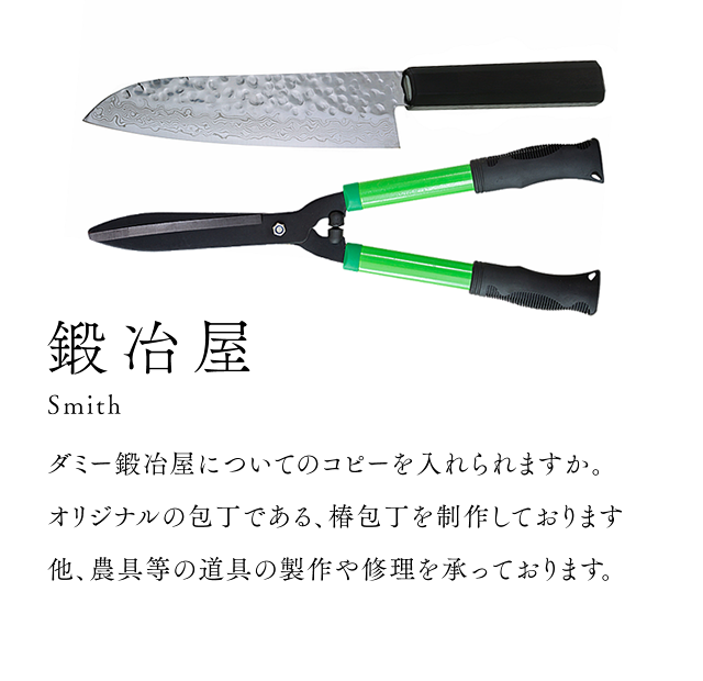 鍛冶屋 Smith ダミー鍛冶屋についてのコピーを入れますか。 オリジナルの包丁である、椿包丁を制作しております 他、農具等の道具の製作や修理を承っております。