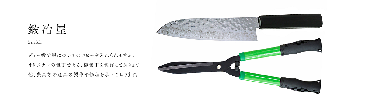 鍛冶屋 Smith ダミー鍛冶屋についてのコピーを入れますか。 オリジナルの包丁である、椿包丁を制作しております 他、農具等の道具の製作や修理を承っております。