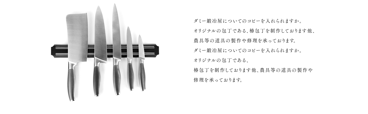 ダミー鍛冶屋についてのコピーを入れますか。 オリジナルの包丁である、椿包丁を制作しております 他、農具等の道具の製作や修理を承っております。 ダミー鍛冶屋についてのコピーを入れますか。 オリジナルの包丁である、椿包丁を制作しております 他、農具等の道具の製作や修理を承っております。